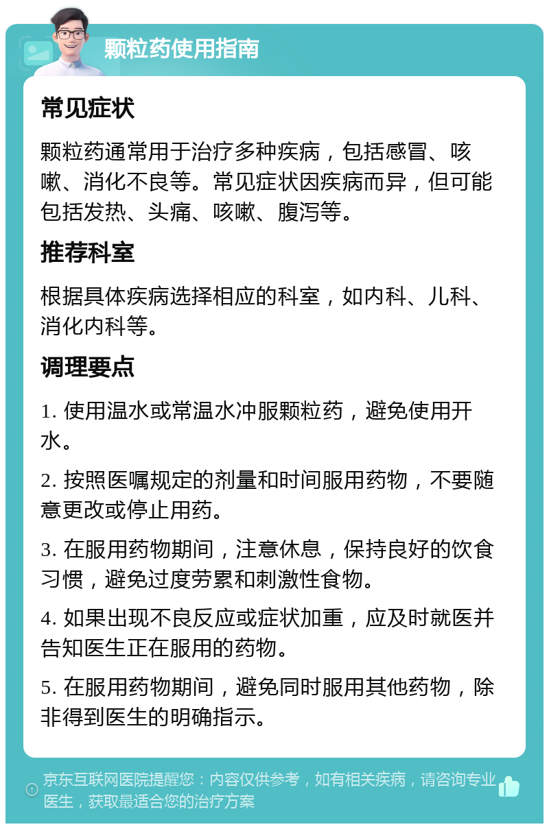 颗粒药使用指南 常见症状 颗粒药通常用于治疗多种疾病，包括感冒、咳嗽、消化不良等。常见症状因疾病而异，但可能包括发热、头痛、咳嗽、腹泻等。 推荐科室 根据具体疾病选择相应的科室，如内科、儿科、消化内科等。 调理要点 1. 使用温水或常温水冲服颗粒药，避免使用开水。 2. 按照医嘱规定的剂量和时间服用药物，不要随意更改或停止用药。 3. 在服用药物期间，注意休息，保持良好的饮食习惯，避免过度劳累和刺激性食物。 4. 如果出现不良反应或症状加重，应及时就医并告知医生正在服用的药物。 5. 在服用药物期间，避免同时服用其他药物，除非得到医生的明确指示。