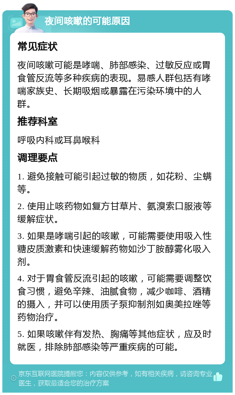 夜间咳嗽的可能原因 常见症状 夜间咳嗽可能是哮喘、肺部感染、过敏反应或胃食管反流等多种疾病的表现。易感人群包括有哮喘家族史、长期吸烟或暴露在污染环境中的人群。 推荐科室 呼吸内科或耳鼻喉科 调理要点 1. 避免接触可能引起过敏的物质，如花粉、尘螨等。 2. 使用止咳药物如复方甘草片、氨溴索口服液等缓解症状。 3. 如果是哮喘引起的咳嗽，可能需要使用吸入性糖皮质激素和快速缓解药物如沙丁胺醇雾化吸入剂。 4. 对于胃食管反流引起的咳嗽，可能需要调整饮食习惯，避免辛辣、油腻食物，减少咖啡、酒精的摄入，并可以使用质子泵抑制剂如奥美拉唑等药物治疗。 5. 如果咳嗽伴有发热、胸痛等其他症状，应及时就医，排除肺部感染等严重疾病的可能。