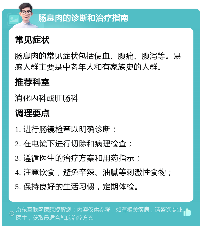 肠息肉的诊断和治疗指南 常见症状 肠息肉的常见症状包括便血、腹痛、腹泻等。易感人群主要是中老年人和有家族史的人群。 推荐科室 消化内科或肛肠科 调理要点 1. 进行肠镜检查以明确诊断； 2. 在电镜下进行切除和病理检查； 3. 遵循医生的治疗方案和用药指示； 4. 注意饮食，避免辛辣、油腻等刺激性食物； 5. 保持良好的生活习惯，定期体检。