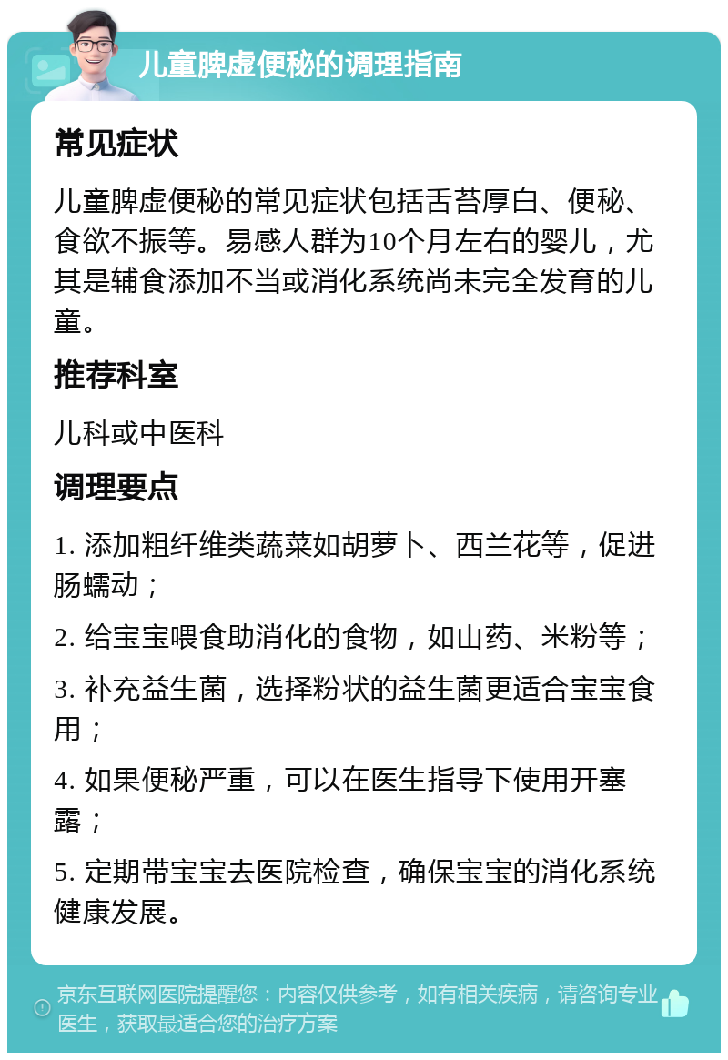 儿童脾虚便秘的调理指南 常见症状 儿童脾虚便秘的常见症状包括舌苔厚白、便秘、食欲不振等。易感人群为10个月左右的婴儿，尤其是辅食添加不当或消化系统尚未完全发育的儿童。 推荐科室 儿科或中医科 调理要点 1. 添加粗纤维类蔬菜如胡萝卜、西兰花等，促进肠蠕动； 2. 给宝宝喂食助消化的食物，如山药、米粉等； 3. 补充益生菌，选择粉状的益生菌更适合宝宝食用； 4. 如果便秘严重，可以在医生指导下使用开塞露； 5. 定期带宝宝去医院检查，确保宝宝的消化系统健康发展。