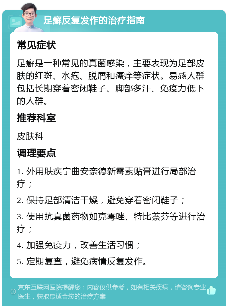 足癣反复发作的治疗指南 常见症状 足癣是一种常见的真菌感染，主要表现为足部皮肤的红斑、水疱、脱屑和瘙痒等症状。易感人群包括长期穿着密闭鞋子、脚部多汗、免疫力低下的人群。 推荐科室 皮肤科 调理要点 1. 外用肤疾宁曲安奈德新霉素贴膏进行局部治疗； 2. 保持足部清洁干燥，避免穿着密闭鞋子； 3. 使用抗真菌药物如克霉唑、特比萘芬等进行治疗； 4. 加强免疫力，改善生活习惯； 5. 定期复查，避免病情反复发作。