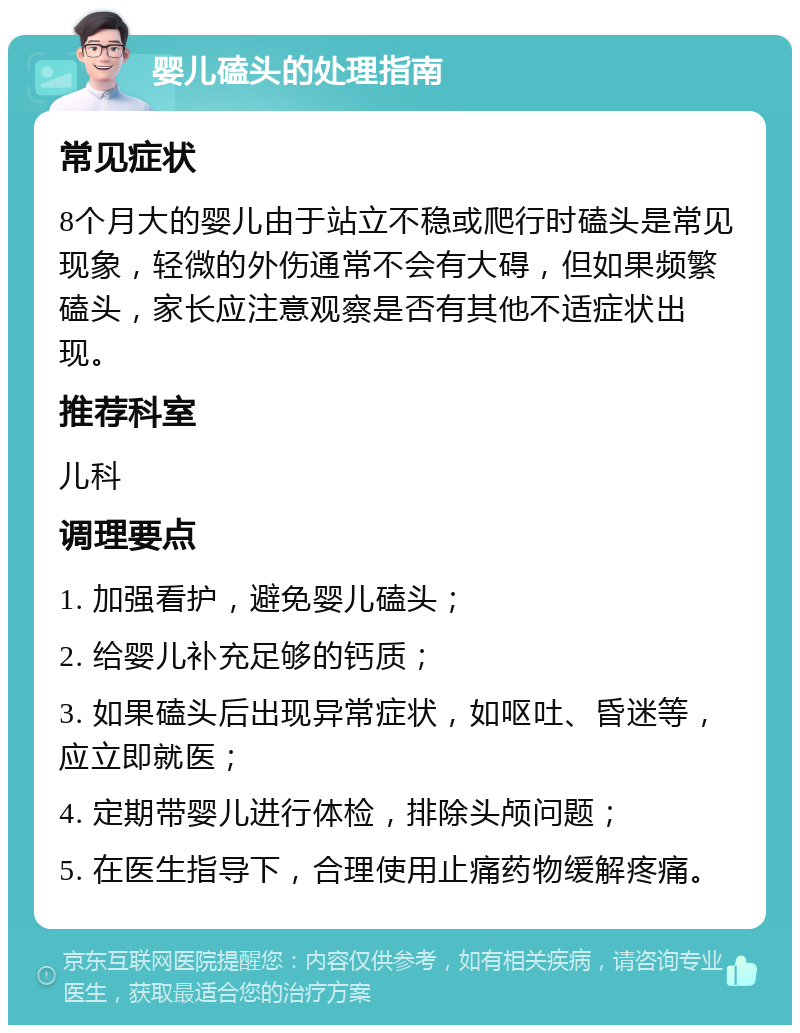 婴儿磕头的处理指南 常见症状 8个月大的婴儿由于站立不稳或爬行时磕头是常见现象，轻微的外伤通常不会有大碍，但如果频繁磕头，家长应注意观察是否有其他不适症状出现。 推荐科室 儿科 调理要点 1. 加强看护，避免婴儿磕头； 2. 给婴儿补充足够的钙质； 3. 如果磕头后出现异常症状，如呕吐、昏迷等，应立即就医； 4. 定期带婴儿进行体检，排除头颅问题； 5. 在医生指导下，合理使用止痛药物缓解疼痛。