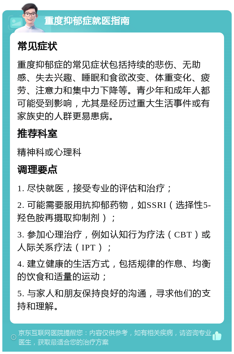 重度抑郁症就医指南 常见症状 重度抑郁症的常见症状包括持续的悲伤、无助感、失去兴趣、睡眠和食欲改变、体重变化、疲劳、注意力和集中力下降等。青少年和成年人都可能受到影响，尤其是经历过重大生活事件或有家族史的人群更易患病。 推荐科室 精神科或心理科 调理要点 1. 尽快就医，接受专业的评估和治疗； 2. 可能需要服用抗抑郁药物，如SSRI（选择性5-羟色胺再摄取抑制剂）； 3. 参加心理治疗，例如认知行为疗法（CBT）或人际关系疗法（IPT）； 4. 建立健康的生活方式，包括规律的作息、均衡的饮食和适量的运动； 5. 与家人和朋友保持良好的沟通，寻求他们的支持和理解。