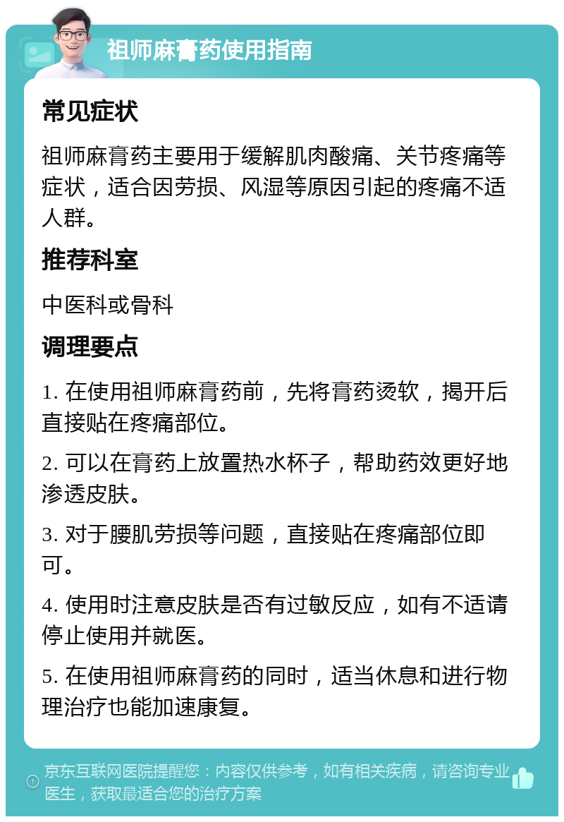 祖师麻膏药使用指南 常见症状 祖师麻膏药主要用于缓解肌肉酸痛、关节疼痛等症状，适合因劳损、风湿等原因引起的疼痛不适人群。 推荐科室 中医科或骨科 调理要点 1. 在使用祖师麻膏药前，先将膏药烫软，揭开后直接贴在疼痛部位。 2. 可以在膏药上放置热水杯子，帮助药效更好地渗透皮肤。 3. 对于腰肌劳损等问题，直接贴在疼痛部位即可。 4. 使用时注意皮肤是否有过敏反应，如有不适请停止使用并就医。 5. 在使用祖师麻膏药的同时，适当休息和进行物理治疗也能加速康复。