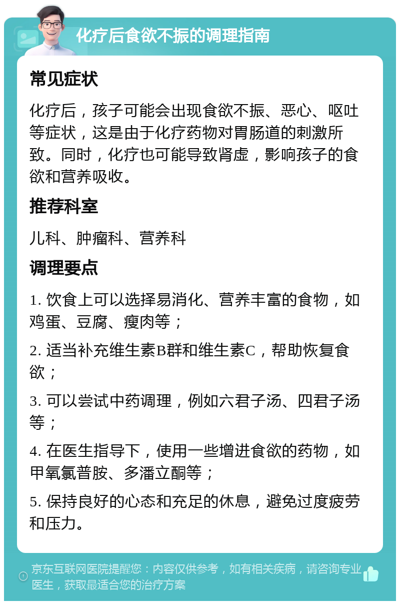 化疗后食欲不振的调理指南 常见症状 化疗后，孩子可能会出现食欲不振、恶心、呕吐等症状，这是由于化疗药物对胃肠道的刺激所致。同时，化疗也可能导致肾虚，影响孩子的食欲和营养吸收。 推荐科室 儿科、肿瘤科、营养科 调理要点 1. 饮食上可以选择易消化、营养丰富的食物，如鸡蛋、豆腐、瘦肉等； 2. 适当补充维生素B群和维生素C，帮助恢复食欲； 3. 可以尝试中药调理，例如六君子汤、四君子汤等； 4. 在医生指导下，使用一些增进食欲的药物，如甲氧氯普胺、多潘立酮等； 5. 保持良好的心态和充足的休息，避免过度疲劳和压力。