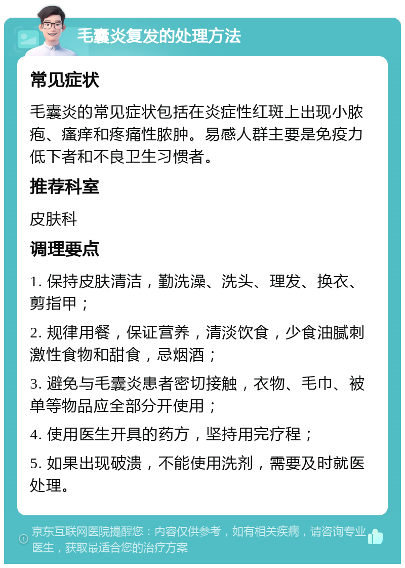 毛囊炎复发的处理方法 常见症状 毛囊炎的常见症状包括在炎症性红斑上出现小脓疱、瘙痒和疼痛性脓肿。易感人群主要是免疫力低下者和不良卫生习惯者。 推荐科室 皮肤科 调理要点 1. 保持皮肤清洁，勤洗澡、洗头、理发、换衣、剪指甲； 2. 规律用餐，保证营养，清淡饮食，少食油腻刺激性食物和甜食，忌烟酒； 3. 避免与毛囊炎患者密切接触，衣物、毛巾、被单等物品应全部分开使用； 4. 使用医生开具的药方，坚持用完疗程； 5. 如果出现破溃，不能使用洗剂，需要及时就医处理。