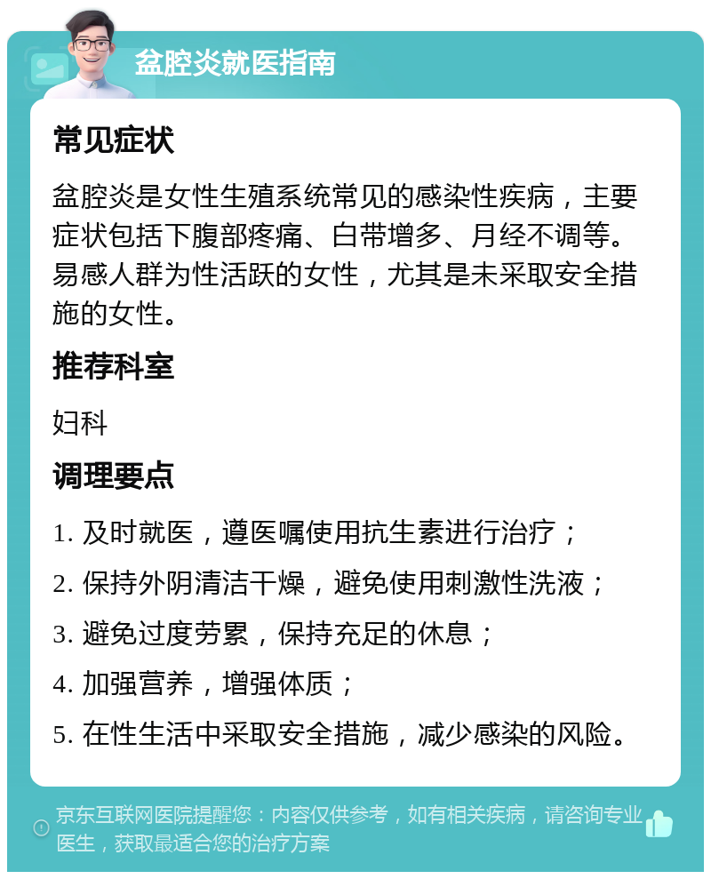 盆腔炎就医指南 常见症状 盆腔炎是女性生殖系统常见的感染性疾病，主要症状包括下腹部疼痛、白带增多、月经不调等。易感人群为性活跃的女性，尤其是未采取安全措施的女性。 推荐科室 妇科 调理要点 1. 及时就医，遵医嘱使用抗生素进行治疗； 2. 保持外阴清洁干燥，避免使用刺激性洗液； 3. 避免过度劳累，保持充足的休息； 4. 加强营养，增强体质； 5. 在性生活中采取安全措施，减少感染的风险。