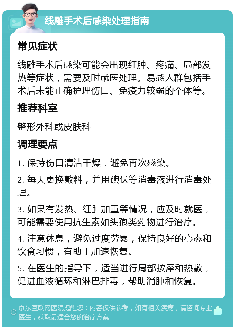 线雕手术后感染处理指南 常见症状 线雕手术后感染可能会出现红肿、疼痛、局部发热等症状，需要及时就医处理。易感人群包括手术后未能正确护理伤口、免疫力较弱的个体等。 推荐科室 整形外科或皮肤科 调理要点 1. 保持伤口清洁干燥，避免再次感染。 2. 每天更换敷料，并用碘伏等消毒液进行消毒处理。 3. 如果有发热、红肿加重等情况，应及时就医，可能需要使用抗生素如头孢类药物进行治疗。 4. 注意休息，避免过度劳累，保持良好的心态和饮食习惯，有助于加速恢复。 5. 在医生的指导下，适当进行局部按摩和热敷，促进血液循环和淋巴排毒，帮助消肿和恢复。