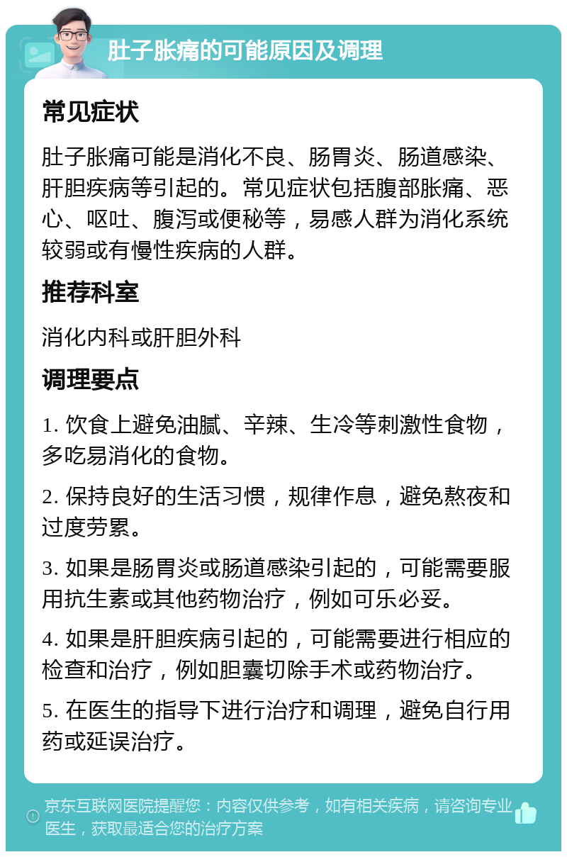 肚子胀痛的可能原因及调理 常见症状 肚子胀痛可能是消化不良、肠胃炎、肠道感染、肝胆疾病等引起的。常见症状包括腹部胀痛、恶心、呕吐、腹泻或便秘等，易感人群为消化系统较弱或有慢性疾病的人群。 推荐科室 消化内科或肝胆外科 调理要点 1. 饮食上避免油腻、辛辣、生冷等刺激性食物，多吃易消化的食物。 2. 保持良好的生活习惯，规律作息，避免熬夜和过度劳累。 3. 如果是肠胃炎或肠道感染引起的，可能需要服用抗生素或其他药物治疗，例如可乐必妥。 4. 如果是肝胆疾病引起的，可能需要进行相应的检查和治疗，例如胆囊切除手术或药物治疗。 5. 在医生的指导下进行治疗和调理，避免自行用药或延误治疗。