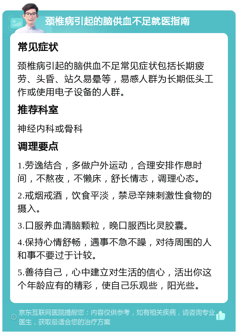 颈椎病引起的脑供血不足就医指南 常见症状 颈椎病引起的脑供血不足常见症状包括长期疲劳、头昏、站久易晕等，易感人群为长期低头工作或使用电子设备的人群。 推荐科室 神经内科或骨科 调理要点 1.劳逸结合，多做户外运动，合理安排作息时间，不熬夜，不懒床，舒长情志，调理心态。 2.戒烟戒酒，饮食平淡，禁忌辛辣刺激性食物的摄入。 3.口服养血清脑颗粒，晚口服西比灵胶囊。 4.保持心情舒畅，遇事不急不躁，对待周围的人和事不要过于计较。 5.善待自己，心中建立对生活的信心，活出你这个年龄应有的精彩，使自己乐观些，阳光些。