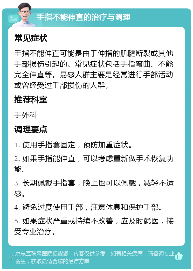 手指不能伸直的治疗与调理 常见症状 手指不能伸直可能是由于伸指的肌腱断裂或其他手部损伤引起的。常见症状包括手指弯曲、不能完全伸直等。易感人群主要是经常进行手部活动或曾经受过手部损伤的人群。 推荐科室 手外科 调理要点 1. 使用手指套固定，预防加重症状。 2. 如果手指能伸直，可以考虑重新做手术恢复功能。 3. 长期佩戴手指套，晚上也可以佩戴，减轻不适感。 4. 避免过度使用手部，注意休息和保护手部。 5. 如果症状严重或持续不改善，应及时就医，接受专业治疗。