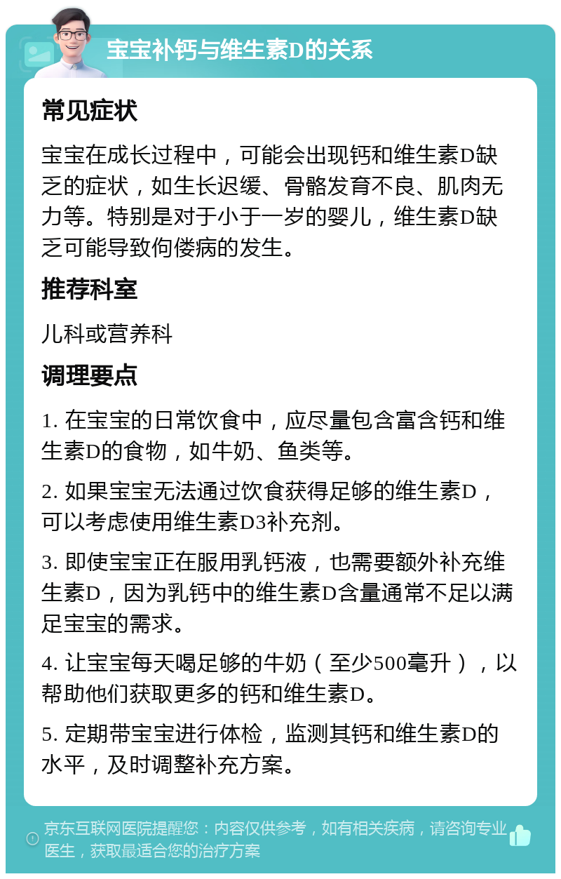 宝宝补钙与维生素D的关系 常见症状 宝宝在成长过程中，可能会出现钙和维生素D缺乏的症状，如生长迟缓、骨骼发育不良、肌肉无力等。特别是对于小于一岁的婴儿，维生素D缺乏可能导致佝偻病的发生。 推荐科室 儿科或营养科 调理要点 1. 在宝宝的日常饮食中，应尽量包含富含钙和维生素D的食物，如牛奶、鱼类等。 2. 如果宝宝无法通过饮食获得足够的维生素D，可以考虑使用维生素D3补充剂。 3. 即使宝宝正在服用乳钙液，也需要额外补充维生素D，因为乳钙中的维生素D含量通常不足以满足宝宝的需求。 4. 让宝宝每天喝足够的牛奶（至少500毫升），以帮助他们获取更多的钙和维生素D。 5. 定期带宝宝进行体检，监测其钙和维生素D的水平，及时调整补充方案。