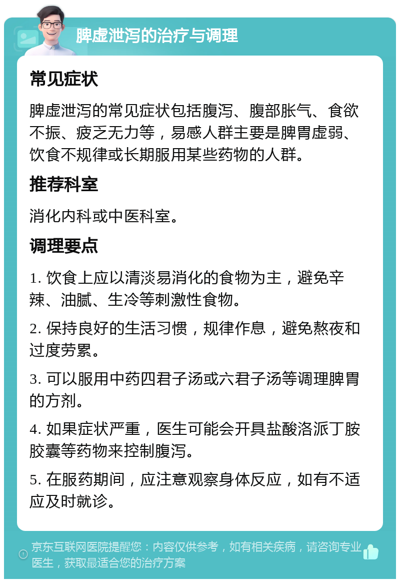 脾虚泄泻的治疗与调理 常见症状 脾虚泄泻的常见症状包括腹泻、腹部胀气、食欲不振、疲乏无力等，易感人群主要是脾胃虚弱、饮食不规律或长期服用某些药物的人群。 推荐科室 消化内科或中医科室。 调理要点 1. 饮食上应以清淡易消化的食物为主，避免辛辣、油腻、生冷等刺激性食物。 2. 保持良好的生活习惯，规律作息，避免熬夜和过度劳累。 3. 可以服用中药四君子汤或六君子汤等调理脾胃的方剂。 4. 如果症状严重，医生可能会开具盐酸洛派丁胺胶囊等药物来控制腹泻。 5. 在服药期间，应注意观察身体反应，如有不适应及时就诊。