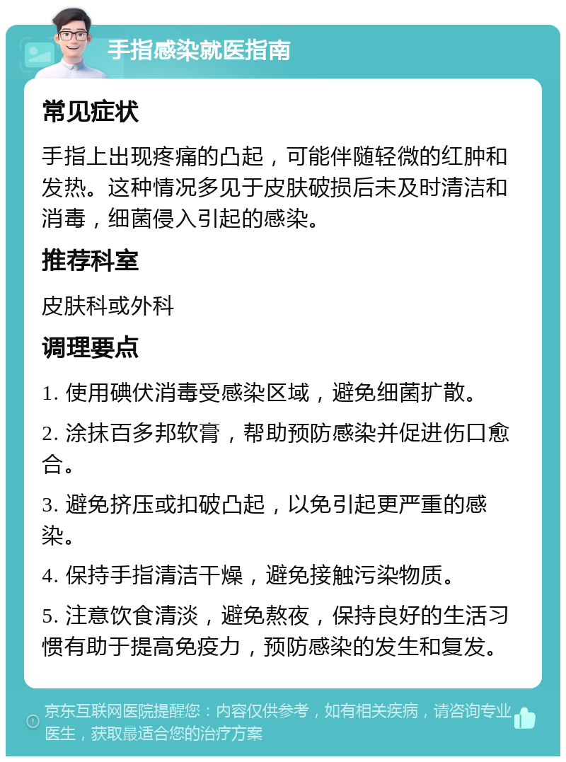 手指感染就医指南 常见症状 手指上出现疼痛的凸起，可能伴随轻微的红肿和发热。这种情况多见于皮肤破损后未及时清洁和消毒，细菌侵入引起的感染。 推荐科室 皮肤科或外科 调理要点 1. 使用碘伏消毒受感染区域，避免细菌扩散。 2. 涂抹百多邦软膏，帮助预防感染并促进伤口愈合。 3. 避免挤压或扣破凸起，以免引起更严重的感染。 4. 保持手指清洁干燥，避免接触污染物质。 5. 注意饮食清淡，避免熬夜，保持良好的生活习惯有助于提高免疫力，预防感染的发生和复发。