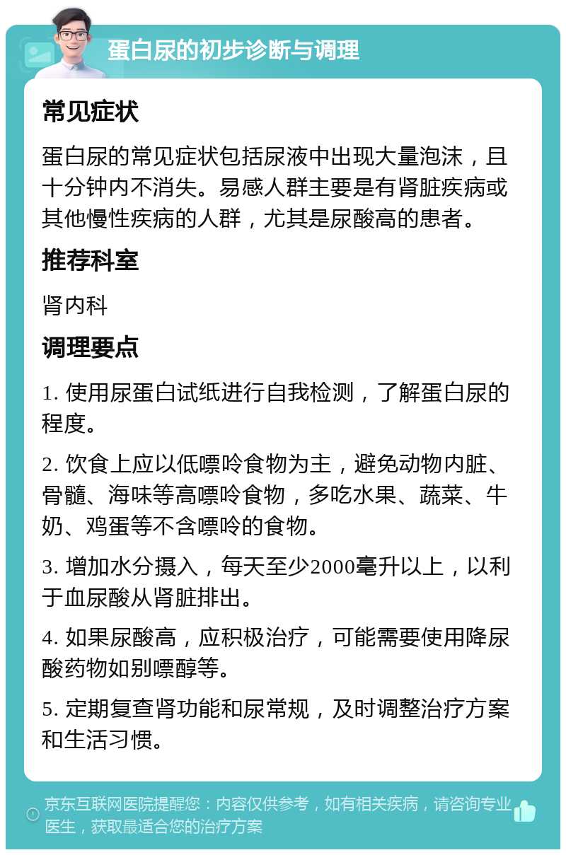 蛋白尿的初步诊断与调理 常见症状 蛋白尿的常见症状包括尿液中出现大量泡沫，且十分钟内不消失。易感人群主要是有肾脏疾病或其他慢性疾病的人群，尤其是尿酸高的患者。 推荐科室 肾内科 调理要点 1. 使用尿蛋白试纸进行自我检测，了解蛋白尿的程度。 2. 饮食上应以低嘌呤食物为主，避免动物内脏、骨髓、海味等高嘌呤食物，多吃水果、蔬菜、牛奶、鸡蛋等不含嘌呤的食物。 3. 增加水分摄入，每天至少2000毫升以上，以利于血尿酸从肾脏排出。 4. 如果尿酸高，应积极治疗，可能需要使用降尿酸药物如别嘌醇等。 5. 定期复查肾功能和尿常规，及时调整治疗方案和生活习惯。