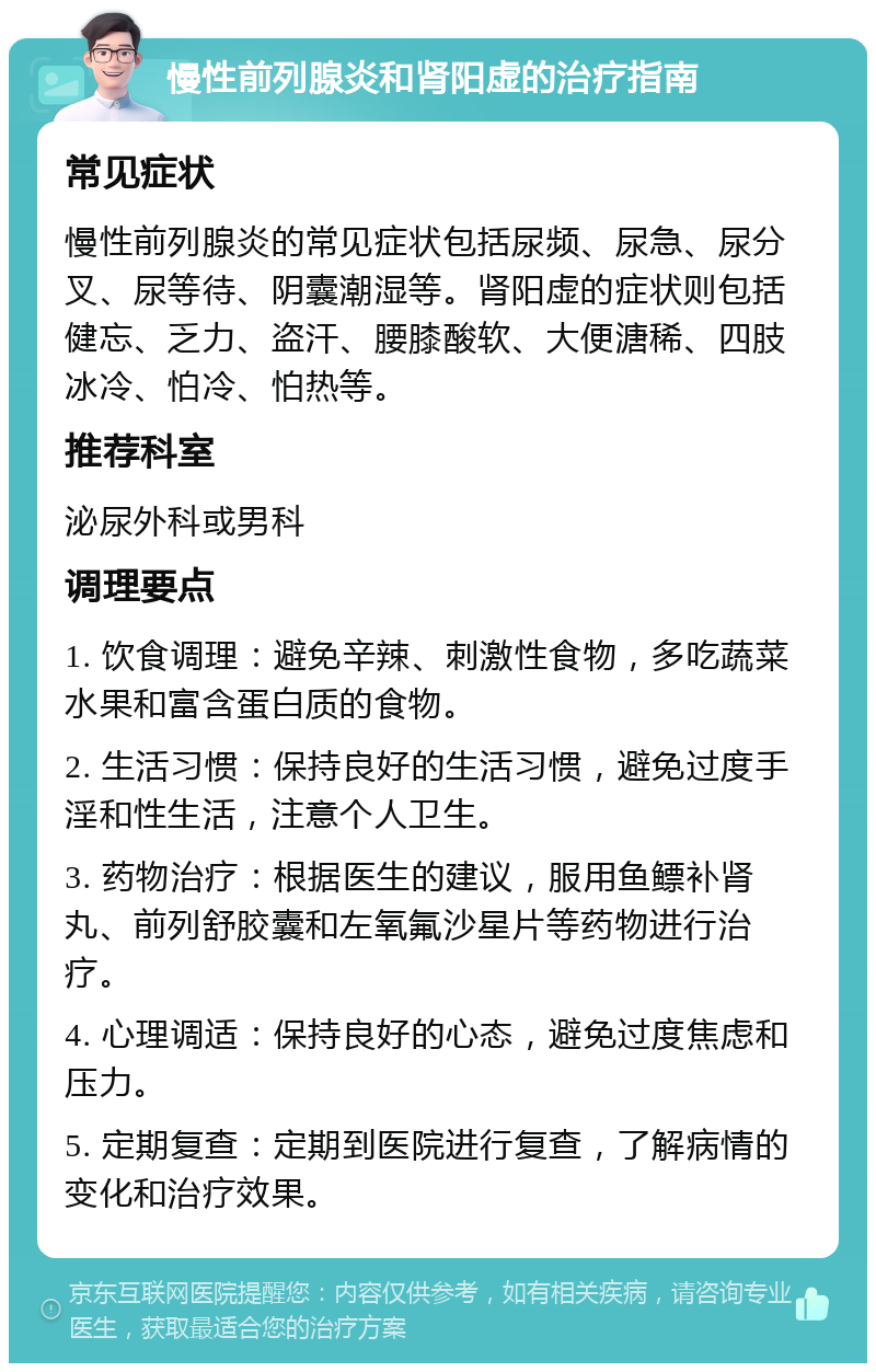 慢性前列腺炎和肾阳虚的治疗指南 常见症状 慢性前列腺炎的常见症状包括尿频、尿急、尿分叉、尿等待、阴囊潮湿等。肾阳虚的症状则包括健忘、乏力、盗汗、腰膝酸软、大便溏稀、四肢冰冷、怕冷、怕热等。 推荐科室 泌尿外科或男科 调理要点 1. 饮食调理：避免辛辣、刺激性食物，多吃蔬菜水果和富含蛋白质的食物。 2. 生活习惯：保持良好的生活习惯，避免过度手淫和性生活，注意个人卫生。 3. 药物治疗：根据医生的建议，服用鱼鳔补肾丸、前列舒胶囊和左氧氟沙星片等药物进行治疗。 4. 心理调适：保持良好的心态，避免过度焦虑和压力。 5. 定期复查：定期到医院进行复查，了解病情的变化和治疗效果。