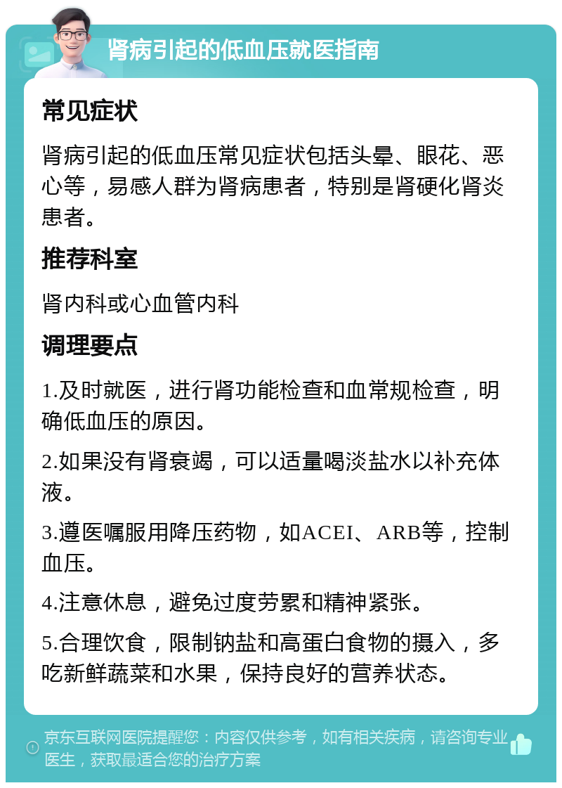 肾病引起的低血压就医指南 常见症状 肾病引起的低血压常见症状包括头晕、眼花、恶心等，易感人群为肾病患者，特别是肾硬化肾炎患者。 推荐科室 肾内科或心血管内科 调理要点 1.及时就医，进行肾功能检查和血常规检查，明确低血压的原因。 2.如果没有肾衰竭，可以适量喝淡盐水以补充体液。 3.遵医嘱服用降压药物，如ACEI、ARB等，控制血压。 4.注意休息，避免过度劳累和精神紧张。 5.合理饮食，限制钠盐和高蛋白食物的摄入，多吃新鲜蔬菜和水果，保持良好的营养状态。