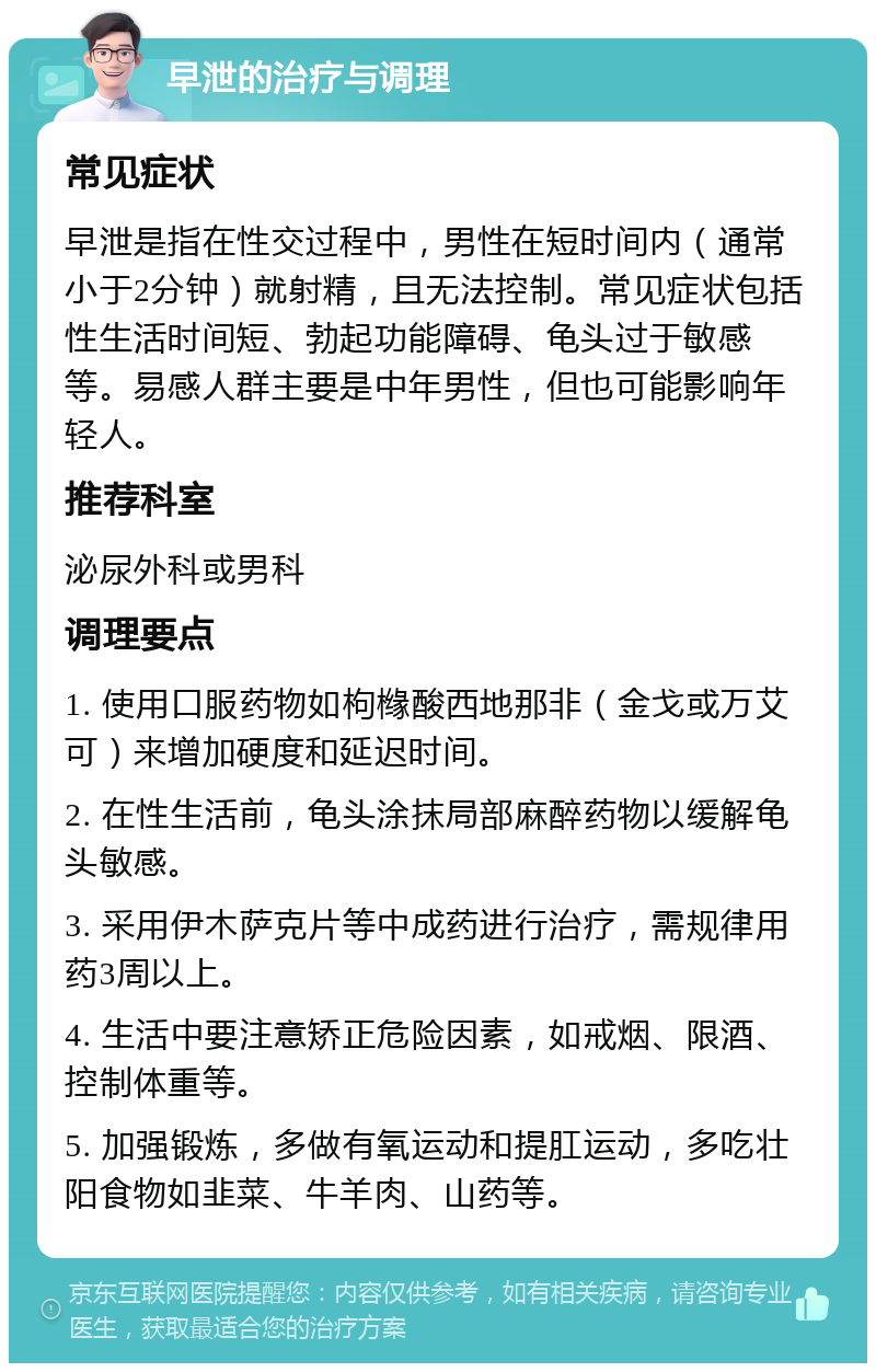 早泄的治疗与调理 常见症状 早泄是指在性交过程中，男性在短时间内（通常小于2分钟）就射精，且无法控制。常见症状包括性生活时间短、勃起功能障碍、龟头过于敏感等。易感人群主要是中年男性，但也可能影响年轻人。 推荐科室 泌尿外科或男科 调理要点 1. 使用口服药物如枸橼酸西地那非（金戈或万艾可）来增加硬度和延迟时间。 2. 在性生活前，龟头涂抹局部麻醉药物以缓解龟头敏感。 3. 采用伊木萨克片等中成药进行治疗，需规律用药3周以上。 4. 生活中要注意矫正危险因素，如戒烟、限酒、控制体重等。 5. 加强锻炼，多做有氧运动和提肛运动，多吃壮阳食物如韭菜、牛羊肉、山药等。