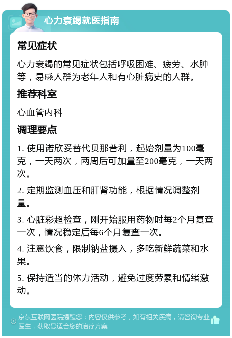 心力衰竭就医指南 常见症状 心力衰竭的常见症状包括呼吸困难、疲劳、水肿等，易感人群为老年人和有心脏病史的人群。 推荐科室 心血管内科 调理要点 1. 使用诺欣妥替代贝那普利，起始剂量为100毫克，一天两次，两周后可加量至200毫克，一天两次。 2. 定期监测血压和肝肾功能，根据情况调整剂量。 3. 心脏彩超检查，刚开始服用药物时每2个月复查一次，情况稳定后每6个月复查一次。 4. 注意饮食，限制钠盐摄入，多吃新鲜蔬菜和水果。 5. 保持适当的体力活动，避免过度劳累和情绪激动。