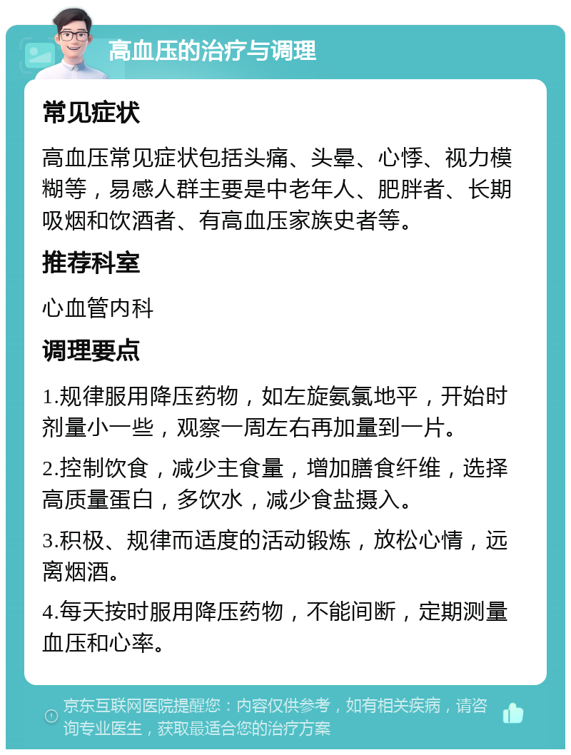 高血压的治疗与调理 常见症状 高血压常见症状包括头痛、头晕、心悸、视力模糊等，易感人群主要是中老年人、肥胖者、长期吸烟和饮酒者、有高血压家族史者等。 推荐科室 心血管内科 调理要点 1.规律服用降压药物，如左旋氨氯地平，开始时剂量小一些，观察一周左右再加量到一片。 2.控制饮食，减少主食量，增加膳食纤维，选择高质量蛋白，多饮水，减少食盐摄入。 3.积极、规律而适度的活动锻炼，放松心情，远离烟酒。 4.每天按时服用降压药物，不能间断，定期测量血压和心率。