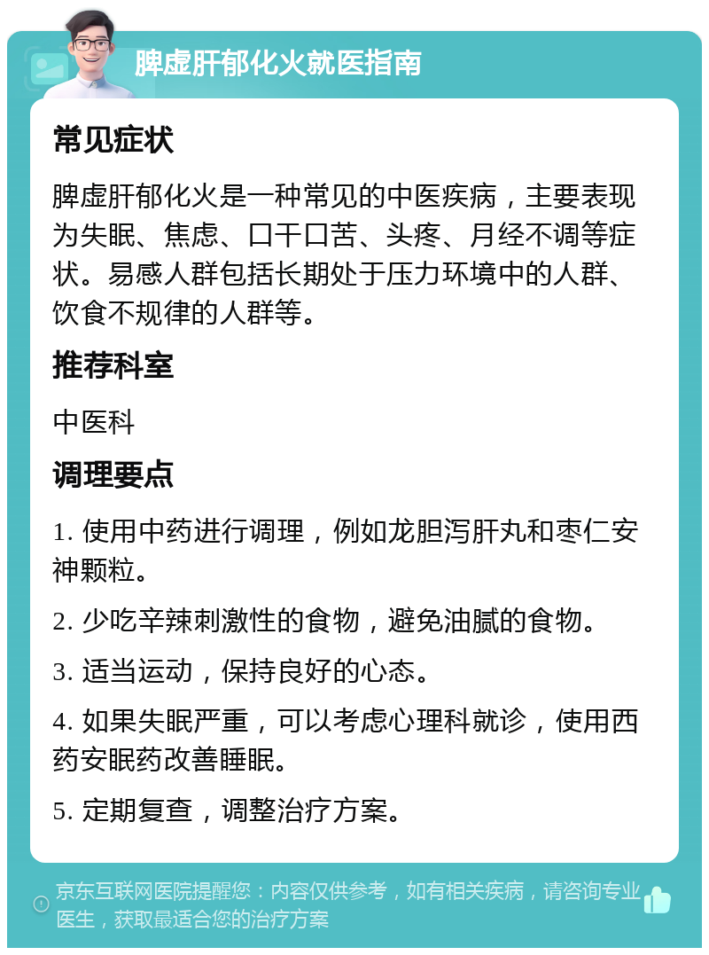 脾虚肝郁化火就医指南 常见症状 脾虚肝郁化火是一种常见的中医疾病，主要表现为失眠、焦虑、口干口苦、头疼、月经不调等症状。易感人群包括长期处于压力环境中的人群、饮食不规律的人群等。 推荐科室 中医科 调理要点 1. 使用中药进行调理，例如龙胆泻肝丸和枣仁安神颗粒。 2. 少吃辛辣刺激性的食物，避免油腻的食物。 3. 适当运动，保持良好的心态。 4. 如果失眠严重，可以考虑心理科就诊，使用西药安眠药改善睡眠。 5. 定期复查，调整治疗方案。