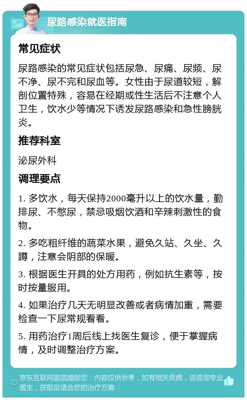 尿路感染就医指南 常见症状 尿路感染的常见症状包括尿急、尿痛、尿频、尿不净、尿不完和尿血等。女性由于尿道较短，解剖位置特殊，容易在经期或性生活后不注意个人卫生，饮水少等情况下诱发尿路感染和急性膀胱炎。 推荐科室 泌尿外科 调理要点 1. 多饮水，每天保持2000毫升以上的饮水量，勤排尿、不憋尿，禁忌吸烟饮酒和辛辣刺激性的食物。 2. 多吃粗纤维的蔬菜水果，避免久站、久坐、久蹲，注意会阴部的保暖。 3. 根据医生开具的处方用药，例如抗生素等，按时按量服用。 4. 如果治疗几天无明显改善或者病情加重，需要检查一下尿常规看看。 5. 用药治疗1周后线上找医生复诊，便于掌握病情，及时调整治疗方案。