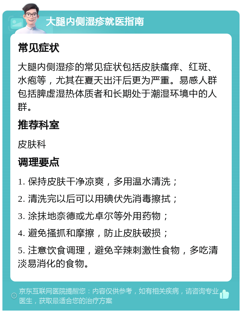 大腿内侧湿疹就医指南 常见症状 大腿内侧湿疹的常见症状包括皮肤瘙痒、红斑、水疱等，尤其在夏天出汗后更为严重。易感人群包括脾虚湿热体质者和长期处于潮湿环境中的人群。 推荐科室 皮肤科 调理要点 1. 保持皮肤干净凉爽，多用温水清洗； 2. 清洗完以后可以用碘伏先消毒擦拭； 3. 涂抹地奈德或尤卓尔等外用药物； 4. 避免搔抓和摩擦，防止皮肤破损； 5. 注意饮食调理，避免辛辣刺激性食物，多吃清淡易消化的食物。