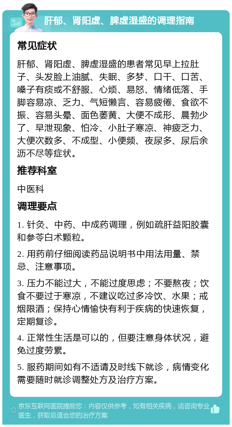 肝郁、肾阳虚、脾虚湿盛的调理指南 常见症状 肝郁、肾阳虚、脾虚湿盛的患者常见早上拉肚子、头发脸上油腻、失眠、多梦、口干、口苦、嗓子有痰或不舒服、心烦、易怒、情绪低落、手脚容易凉、乏力、气短懒言、容易疲倦、食欲不振、容易头晕、面色萎黄、大便不成形、晨勃少了、早泄现象、怕冷、小肚子寒凉、神疲乏力、大便次数多、不成型、小便频、夜尿多、尿后余沥不尽等症状。 推荐科室 中医科 调理要点 1. 针灸、中药、中成药调理，例如疏肝益阳胶囊和参苓白术颗粒。 2. 用药前仔细阅读药品说明书中用法用量、禁忌、注意事项。 3. 压力不能过大，不能过度思虑；不要熬夜；饮食不要过于寒凉，不建议吃过多冷饮、水果；戒烟限酒；保持心情愉快有利于疾病的快速恢复，定期复诊。 4. 正常性生活是可以的，但要注意身体状况，避免过度劳累。 5. 服药期间如有不适请及时线下就诊，病情变化需要随时就诊调整处方及治疗方案。