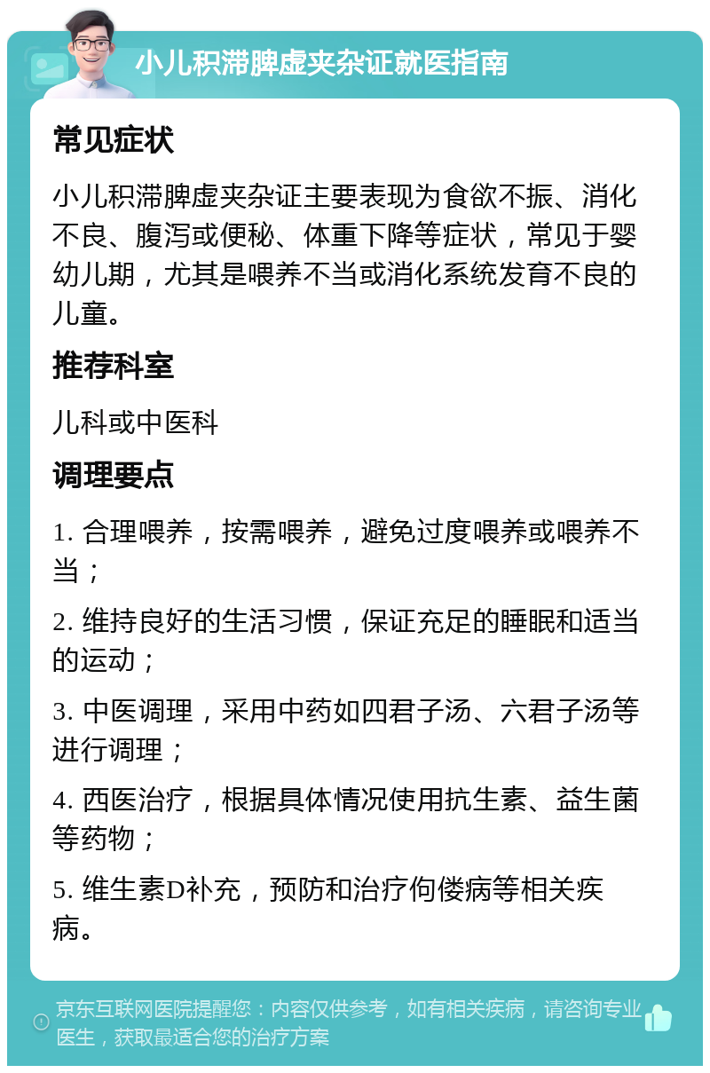 小儿积滞脾虚夹杂证就医指南 常见症状 小儿积滞脾虚夹杂证主要表现为食欲不振、消化不良、腹泻或便秘、体重下降等症状，常见于婴幼儿期，尤其是喂养不当或消化系统发育不良的儿童。 推荐科室 儿科或中医科 调理要点 1. 合理喂养，按需喂养，避免过度喂养或喂养不当； 2. 维持良好的生活习惯，保证充足的睡眠和适当的运动； 3. 中医调理，采用中药如四君子汤、六君子汤等进行调理； 4. 西医治疗，根据具体情况使用抗生素、益生菌等药物； 5. 维生素D补充，预防和治疗佝偻病等相关疾病。