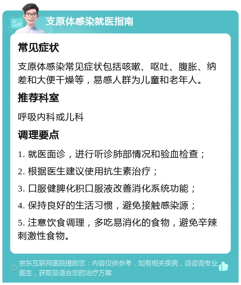 支原体感染就医指南 常见症状 支原体感染常见症状包括咳嗽、呕吐、腹胀、纳差和大便干燥等，易感人群为儿童和老年人。 推荐科室 呼吸内科或儿科 调理要点 1. 就医面诊，进行听诊肺部情况和验血检查； 2. 根据医生建议使用抗生素治疗； 3. 口服健脾化积口服液改善消化系统功能； 4. 保持良好的生活习惯，避免接触感染源； 5. 注意饮食调理，多吃易消化的食物，避免辛辣刺激性食物。