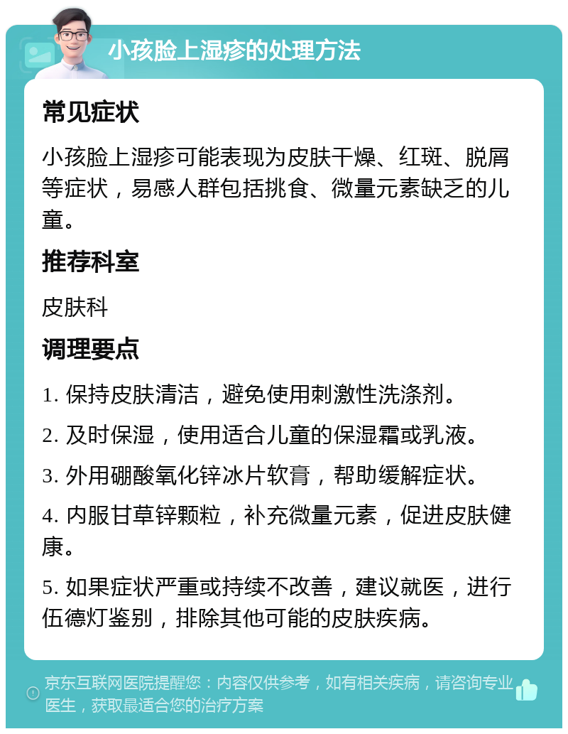 小孩脸上湿疹的处理方法 常见症状 小孩脸上湿疹可能表现为皮肤干燥、红斑、脱屑等症状，易感人群包括挑食、微量元素缺乏的儿童。 推荐科室 皮肤科 调理要点 1. 保持皮肤清洁，避免使用刺激性洗涤剂。 2. 及时保湿，使用适合儿童的保湿霜或乳液。 3. 外用硼酸氧化锌冰片软膏，帮助缓解症状。 4. 内服甘草锌颗粒，补充微量元素，促进皮肤健康。 5. 如果症状严重或持续不改善，建议就医，进行伍德灯鉴别，排除其他可能的皮肤疾病。