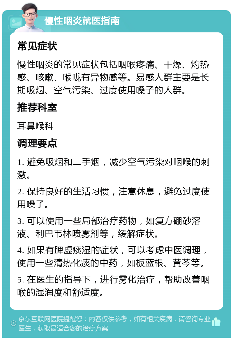 慢性咽炎就医指南 常见症状 慢性咽炎的常见症状包括咽喉疼痛、干燥、灼热感、咳嗽、喉咙有异物感等。易感人群主要是长期吸烟、空气污染、过度使用嗓子的人群。 推荐科室 耳鼻喉科 调理要点 1. 避免吸烟和二手烟，减少空气污染对咽喉的刺激。 2. 保持良好的生活习惯，注意休息，避免过度使用嗓子。 3. 可以使用一些局部治疗药物，如复方硼砂溶液、利巴韦林喷雾剂等，缓解症状。 4. 如果有脾虚痰湿的症状，可以考虑中医调理，使用一些清热化痰的中药，如板蓝根、黄芩等。 5. 在医生的指导下，进行雾化治疗，帮助改善咽喉的湿润度和舒适度。