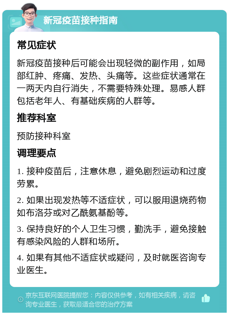 新冠疫苗接种指南 常见症状 新冠疫苗接种后可能会出现轻微的副作用，如局部红肿、疼痛、发热、头痛等。这些症状通常在一两天内自行消失，不需要特殊处理。易感人群包括老年人、有基础疾病的人群等。 推荐科室 预防接种科室 调理要点 1. 接种疫苗后，注意休息，避免剧烈运动和过度劳累。 2. 如果出现发热等不适症状，可以服用退烧药物如布洛芬或对乙酰氨基酚等。 3. 保持良好的个人卫生习惯，勤洗手，避免接触有感染风险的人群和场所。 4. 如果有其他不适症状或疑问，及时就医咨询专业医生。