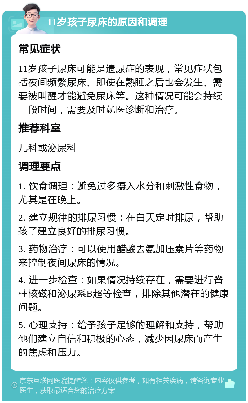 11岁孩子尿床的原因和调理 常见症状 11岁孩子尿床可能是遗尿症的表现，常见症状包括夜间频繁尿床、即使在熟睡之后也会发生、需要被叫醒才能避免尿床等。这种情况可能会持续一段时间，需要及时就医诊断和治疗。 推荐科室 儿科或泌尿科 调理要点 1. 饮食调理：避免过多摄入水分和刺激性食物，尤其是在晚上。 2. 建立规律的排尿习惯：在白天定时排尿，帮助孩子建立良好的排尿习惯。 3. 药物治疗：可以使用醋酸去氨加压素片等药物来控制夜间尿床的情况。 4. 进一步检查：如果情况持续存在，需要进行脊柱核磁和泌尿系B超等检查，排除其他潜在的健康问题。 5. 心理支持：给予孩子足够的理解和支持，帮助他们建立自信和积极的心态，减少因尿床而产生的焦虑和压力。