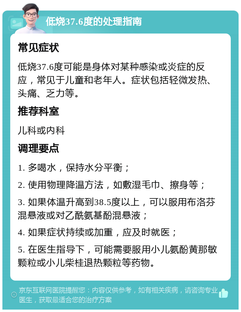 低烧37.6度的处理指南 常见症状 低烧37.6度可能是身体对某种感染或炎症的反应，常见于儿童和老年人。症状包括轻微发热、头痛、乏力等。 推荐科室 儿科或内科 调理要点 1. 多喝水，保持水分平衡； 2. 使用物理降温方法，如敷湿毛巾、擦身等； 3. 如果体温升高到38.5度以上，可以服用布洛芬混悬液或对乙酰氨基酚混悬液； 4. 如果症状持续或加重，应及时就医； 5. 在医生指导下，可能需要服用小儿氨酚黄那敏颗粒或小儿柴桂退热颗粒等药物。