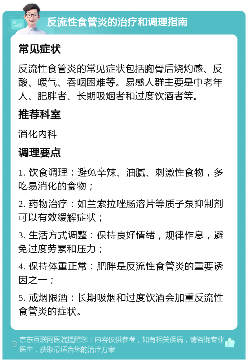 反流性食管炎的治疗和调理指南 常见症状 反流性食管炎的常见症状包括胸骨后烧灼感、反酸、嗳气、吞咽困难等。易感人群主要是中老年人、肥胖者、长期吸烟者和过度饮酒者等。 推荐科室 消化内科 调理要点 1. 饮食调理：避免辛辣、油腻、刺激性食物，多吃易消化的食物； 2. 药物治疗：如兰索拉唑肠溶片等质子泵抑制剂可以有效缓解症状； 3. 生活方式调整：保持良好情绪，规律作息，避免过度劳累和压力； 4. 保持体重正常：肥胖是反流性食管炎的重要诱因之一； 5. 戒烟限酒：长期吸烟和过度饮酒会加重反流性食管炎的症状。