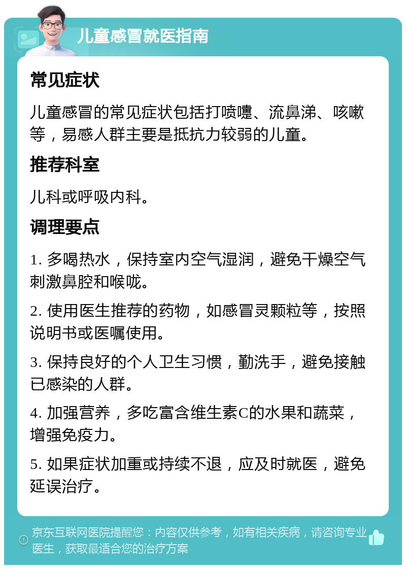 儿童感冒就医指南 常见症状 儿童感冒的常见症状包括打喷嚏、流鼻涕、咳嗽等，易感人群主要是抵抗力较弱的儿童。 推荐科室 儿科或呼吸内科。 调理要点 1. 多喝热水，保持室内空气湿润，避免干燥空气刺激鼻腔和喉咙。 2. 使用医生推荐的药物，如感冒灵颗粒等，按照说明书或医嘱使用。 3. 保持良好的个人卫生习惯，勤洗手，避免接触已感染的人群。 4. 加强营养，多吃富含维生素C的水果和蔬菜，增强免疫力。 5. 如果症状加重或持续不退，应及时就医，避免延误治疗。