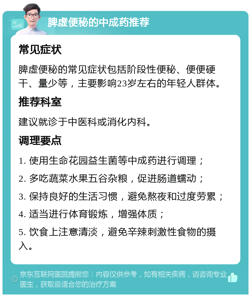 脾虚便秘的中成药推荐 常见症状 脾虚便秘的常见症状包括阶段性便秘、便便硬干、量少等，主要影响23岁左右的年轻人群体。 推荐科室 建议就诊于中医科或消化内科。 调理要点 1. 使用生命花园益生菌等中成药进行调理； 2. 多吃蔬菜水果五谷杂粮，促进肠道蠕动； 3. 保持良好的生活习惯，避免熬夜和过度劳累； 4. 适当进行体育锻炼，增强体质； 5. 饮食上注意清淡，避免辛辣刺激性食物的摄入。