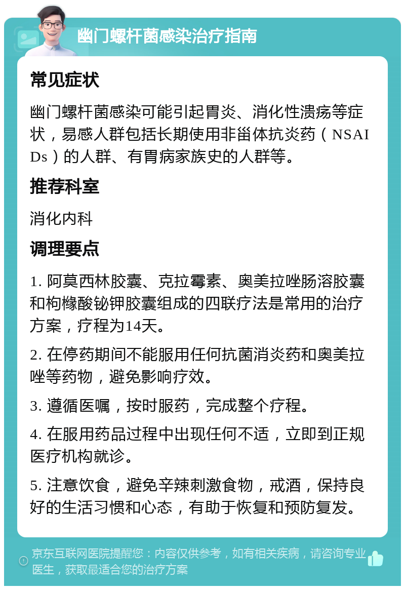 幽门螺杆菌感染治疗指南 常见症状 幽门螺杆菌感染可能引起胃炎、消化性溃疡等症状，易感人群包括长期使用非甾体抗炎药（NSAIDs）的人群、有胃病家族史的人群等。 推荐科室 消化内科 调理要点 1. 阿莫西林胶囊、克拉霉素、奥美拉唑肠溶胶囊和枸橼酸铋钾胶囊组成的四联疗法是常用的治疗方案，疗程为14天。 2. 在停药期间不能服用任何抗菌消炎药和奥美拉唑等药物，避免影响疗效。 3. 遵循医嘱，按时服药，完成整个疗程。 4. 在服用药品过程中出现任何不适，立即到正规医疗机构就诊。 5. 注意饮食，避免辛辣刺激食物，戒酒，保持良好的生活习惯和心态，有助于恢复和预防复发。