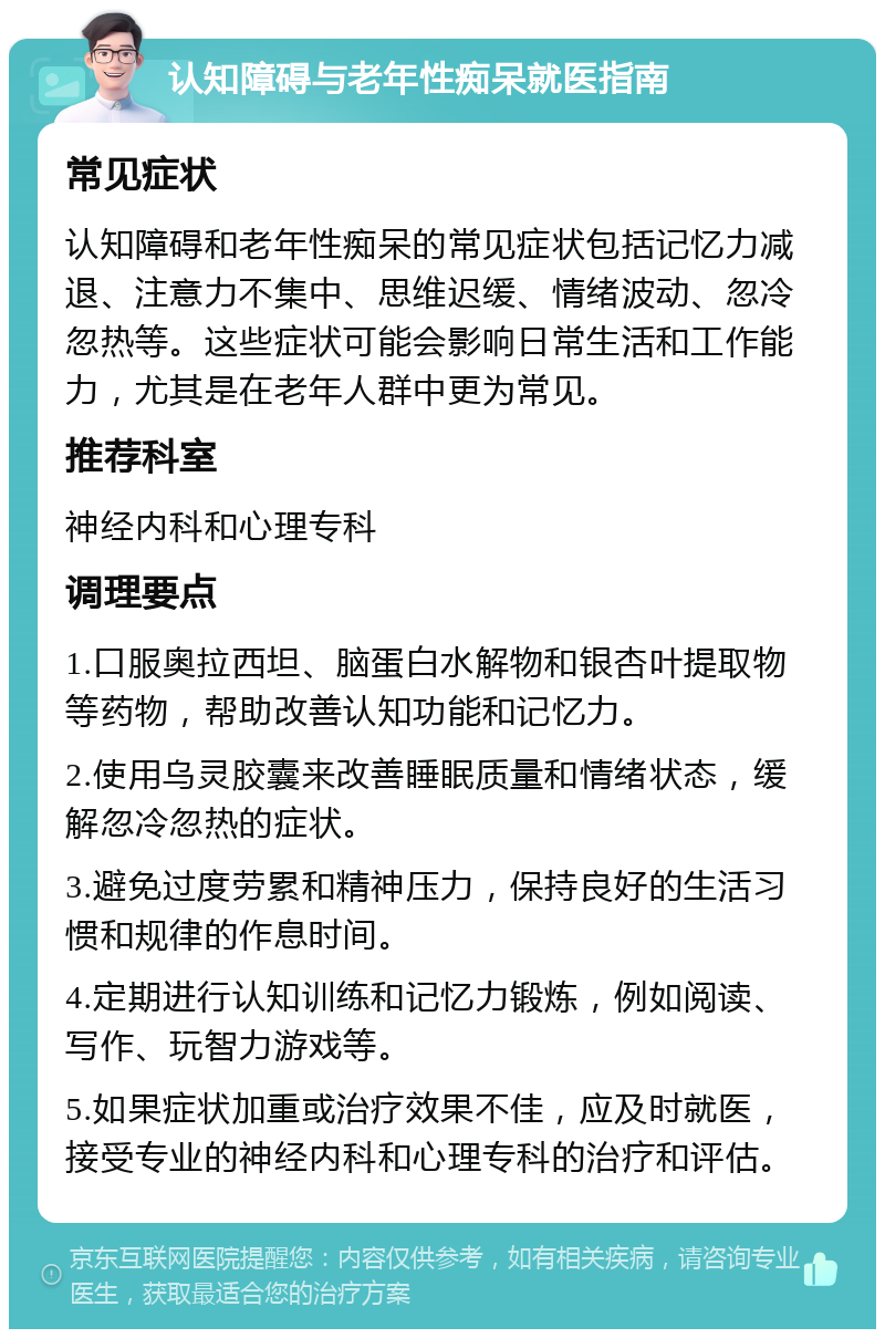 认知障碍与老年性痴呆就医指南 常见症状 认知障碍和老年性痴呆的常见症状包括记忆力减退、注意力不集中、思维迟缓、情绪波动、忽冷忽热等。这些症状可能会影响日常生活和工作能力，尤其是在老年人群中更为常见。 推荐科室 神经内科和心理专科 调理要点 1.口服奥拉西坦、脑蛋白水解物和银杏叶提取物等药物，帮助改善认知功能和记忆力。 2.使用乌灵胶囊来改善睡眠质量和情绪状态，缓解忽冷忽热的症状。 3.避免过度劳累和精神压力，保持良好的生活习惯和规律的作息时间。 4.定期进行认知训练和记忆力锻炼，例如阅读、写作、玩智力游戏等。 5.如果症状加重或治疗效果不佳，应及时就医，接受专业的神经内科和心理专科的治疗和评估。