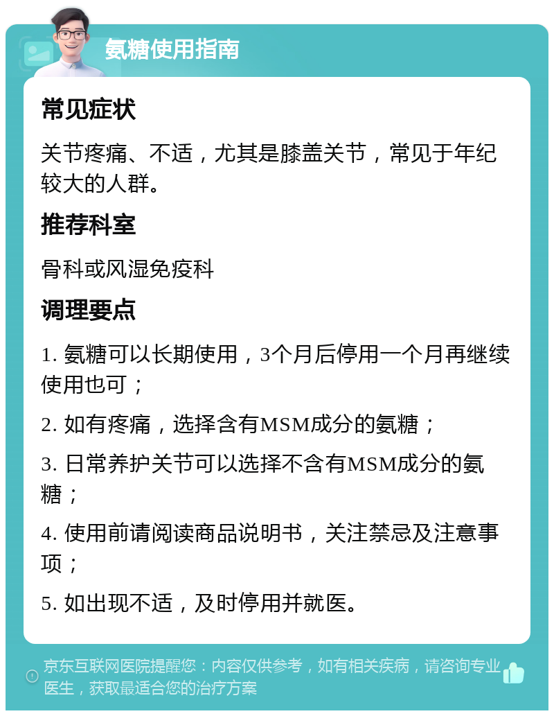 氨糖使用指南 常见症状 关节疼痛、不适，尤其是膝盖关节，常见于年纪较大的人群。 推荐科室 骨科或风湿免疫科 调理要点 1. 氨糖可以长期使用，3个月后停用一个月再继续使用也可； 2. 如有疼痛，选择含有MSM成分的氨糖； 3. 日常养护关节可以选择不含有MSM成分的氨糖； 4. 使用前请阅读商品说明书，关注禁忌及注意事项； 5. 如出现不适，及时停用并就医。