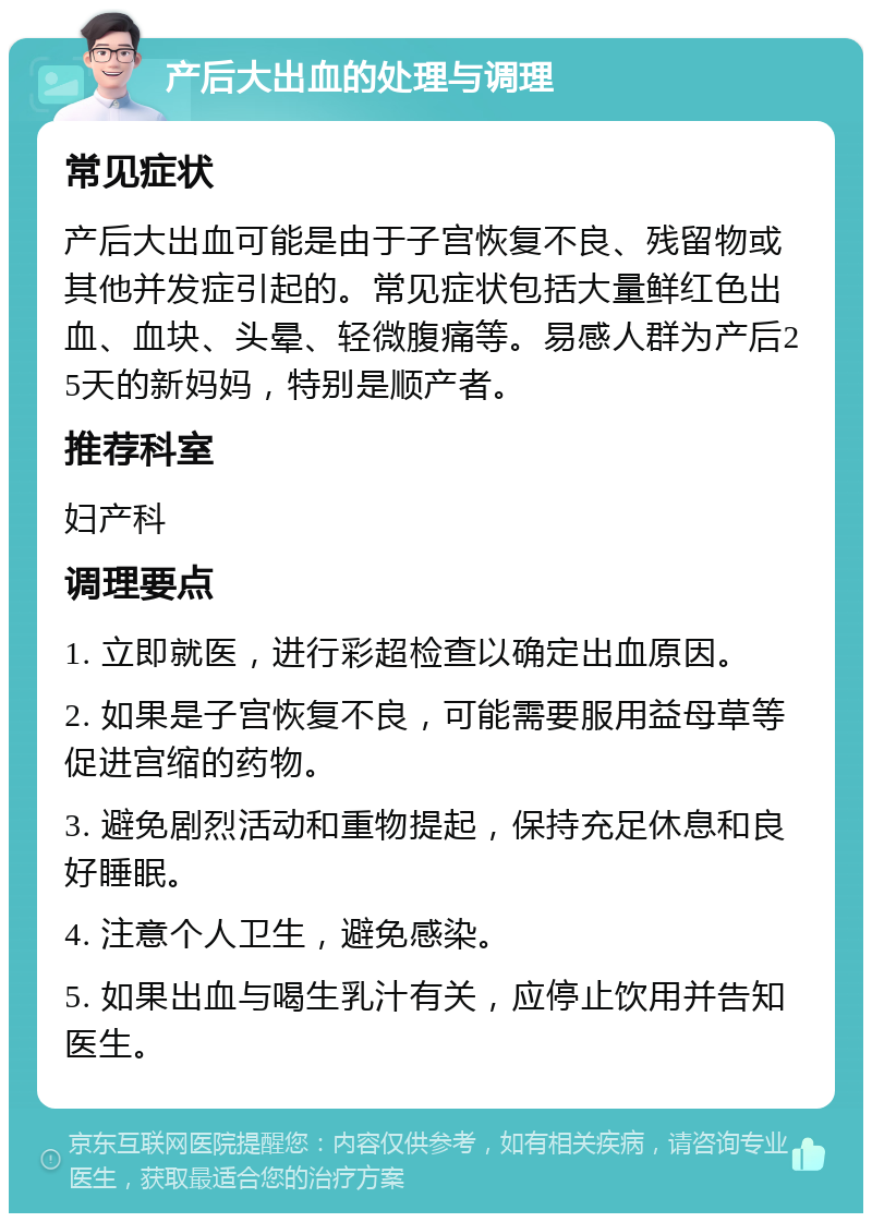 产后大出血的处理与调理 常见症状 产后大出血可能是由于子宫恢复不良、残留物或其他并发症引起的。常见症状包括大量鲜红色出血、血块、头晕、轻微腹痛等。易感人群为产后25天的新妈妈，特别是顺产者。 推荐科室 妇产科 调理要点 1. 立即就医，进行彩超检查以确定出血原因。 2. 如果是子宫恢复不良，可能需要服用益母草等促进宫缩的药物。 3. 避免剧烈活动和重物提起，保持充足休息和良好睡眠。 4. 注意个人卫生，避免感染。 5. 如果出血与喝生乳汁有关，应停止饮用并告知医生。