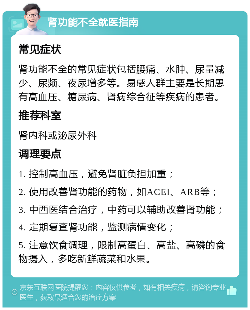 肾功能不全就医指南 常见症状 肾功能不全的常见症状包括腰痛、水肿、尿量减少、尿频、夜尿增多等。易感人群主要是长期患有高血压、糖尿病、肾病综合征等疾病的患者。 推荐科室 肾内科或泌尿外科 调理要点 1. 控制高血压，避免肾脏负担加重； 2. 使用改善肾功能的药物，如ACEI、ARB等； 3. 中西医结合治疗，中药可以辅助改善肾功能； 4. 定期复查肾功能，监测病情变化； 5. 注意饮食调理，限制高蛋白、高盐、高磷的食物摄入，多吃新鲜蔬菜和水果。