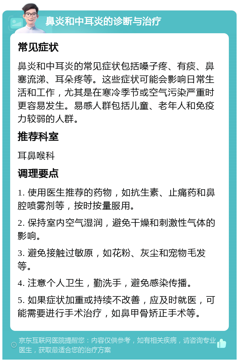 鼻炎和中耳炎的诊断与治疗 常见症状 鼻炎和中耳炎的常见症状包括嗓子疼、有痰、鼻塞流涕、耳朵疼等。这些症状可能会影响日常生活和工作，尤其是在寒冷季节或空气污染严重时更容易发生。易感人群包括儿童、老年人和免疫力较弱的人群。 推荐科室 耳鼻喉科 调理要点 1. 使用医生推荐的药物，如抗生素、止痛药和鼻腔喷雾剂等，按时按量服用。 2. 保持室内空气湿润，避免干燥和刺激性气体的影响。 3. 避免接触过敏原，如花粉、灰尘和宠物毛发等。 4. 注意个人卫生，勤洗手，避免感染传播。 5. 如果症状加重或持续不改善，应及时就医，可能需要进行手术治疗，如鼻甲骨矫正手术等。