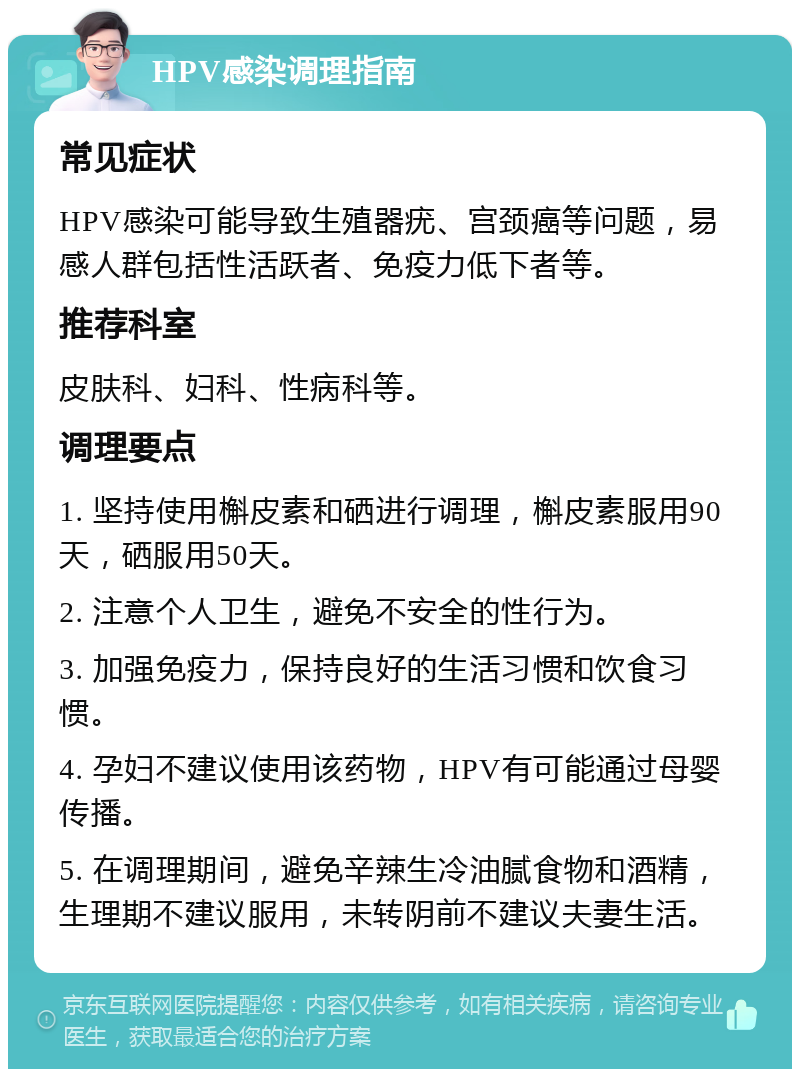 HPV感染调理指南 常见症状 HPV感染可能导致生殖器疣、宫颈癌等问题，易感人群包括性活跃者、免疫力低下者等。 推荐科室 皮肤科、妇科、性病科等。 调理要点 1. 坚持使用槲皮素和硒进行调理，槲皮素服用90天，硒服用50天。 2. 注意个人卫生，避免不安全的性行为。 3. 加强免疫力，保持良好的生活习惯和饮食习惯。 4. 孕妇不建议使用该药物，HPV有可能通过母婴传播。 5. 在调理期间，避免辛辣生冷油腻食物和酒精，生理期不建议服用，未转阴前不建议夫妻生活。