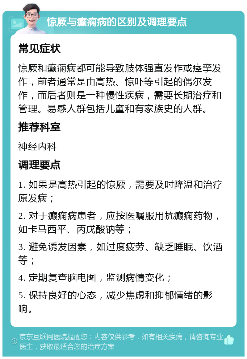 惊厥与癫痫病的区别及调理要点 常见症状 惊厥和癫痫病都可能导致肢体强直发作或痉挛发作，前者通常是由高热、惊吓等引起的偶尔发作，而后者则是一种慢性疾病，需要长期治疗和管理。易感人群包括儿童和有家族史的人群。 推荐科室 神经内科 调理要点 1. 如果是高热引起的惊厥，需要及时降温和治疗原发病； 2. 对于癫痫病患者，应按医嘱服用抗癫痫药物，如卡马西平、丙戊酸钠等； 3. 避免诱发因素，如过度疲劳、缺乏睡眠、饮酒等； 4. 定期复查脑电图，监测病情变化； 5. 保持良好的心态，减少焦虑和抑郁情绪的影响。