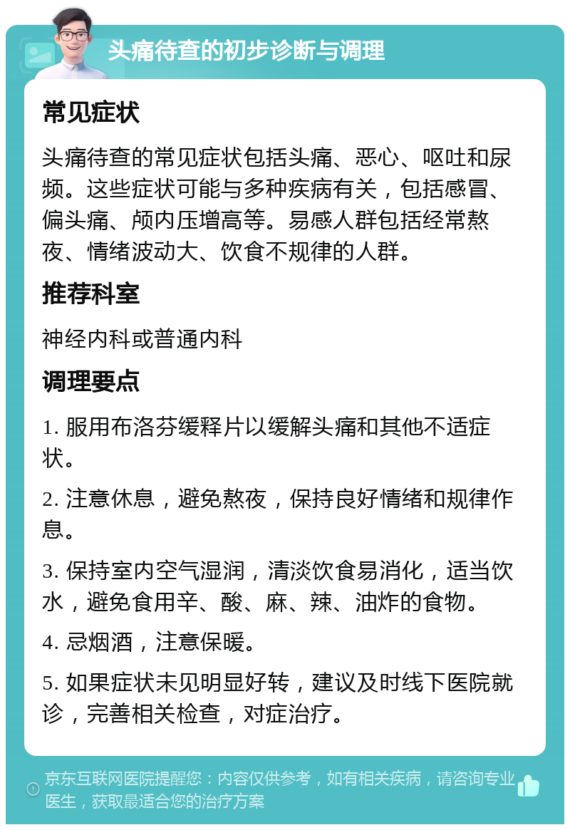 头痛待查的初步诊断与调理 常见症状 头痛待查的常见症状包括头痛、恶心、呕吐和尿频。这些症状可能与多种疾病有关，包括感冒、偏头痛、颅内压增高等。易感人群包括经常熬夜、情绪波动大、饮食不规律的人群。 推荐科室 神经内科或普通内科 调理要点 1. 服用布洛芬缓释片以缓解头痛和其他不适症状。 2. 注意休息，避免熬夜，保持良好情绪和规律作息。 3. 保持室内空气湿润，清淡饮食易消化，适当饮水，避免食用辛、酸、麻、辣、油炸的食物。 4. 忌烟酒，注意保暖。 5. 如果症状未见明显好转，建议及时线下医院就诊，完善相关检查，对症治疗。