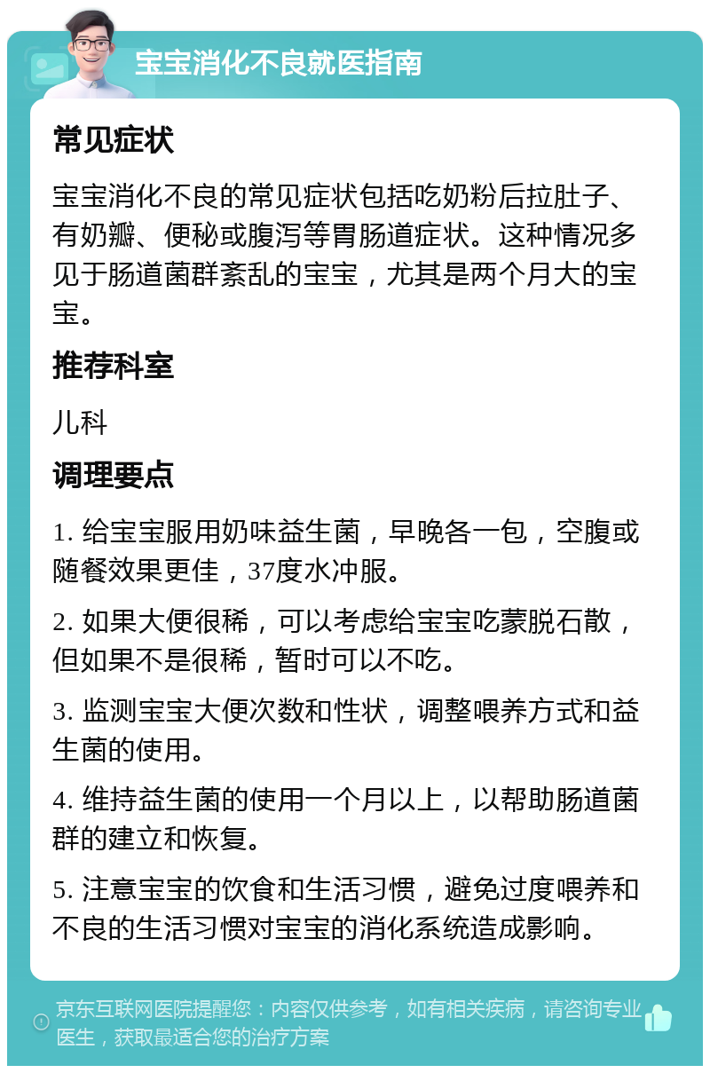 宝宝消化不良就医指南 常见症状 宝宝消化不良的常见症状包括吃奶粉后拉肚子、有奶瓣、便秘或腹泻等胃肠道症状。这种情况多见于肠道菌群紊乱的宝宝，尤其是两个月大的宝宝。 推荐科室 儿科 调理要点 1. 给宝宝服用奶味益生菌，早晚各一包，空腹或随餐效果更佳，37度水冲服。 2. 如果大便很稀，可以考虑给宝宝吃蒙脱石散，但如果不是很稀，暂时可以不吃。 3. 监测宝宝大便次数和性状，调整喂养方式和益生菌的使用。 4. 维持益生菌的使用一个月以上，以帮助肠道菌群的建立和恢复。 5. 注意宝宝的饮食和生活习惯，避免过度喂养和不良的生活习惯对宝宝的消化系统造成影响。