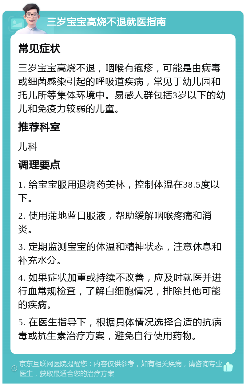 三岁宝宝高烧不退就医指南 常见症状 三岁宝宝高烧不退，咽喉有疱疹，可能是由病毒或细菌感染引起的呼吸道疾病，常见于幼儿园和托儿所等集体环境中。易感人群包括3岁以下的幼儿和免疫力较弱的儿童。 推荐科室 儿科 调理要点 1. 给宝宝服用退烧药美林，控制体温在38.5度以下。 2. 使用蒲地蓝口服液，帮助缓解咽喉疼痛和消炎。 3. 定期监测宝宝的体温和精神状态，注意休息和补充水分。 4. 如果症状加重或持续不改善，应及时就医并进行血常规检查，了解白细胞情况，排除其他可能的疾病。 5. 在医生指导下，根据具体情况选择合适的抗病毒或抗生素治疗方案，避免自行使用药物。