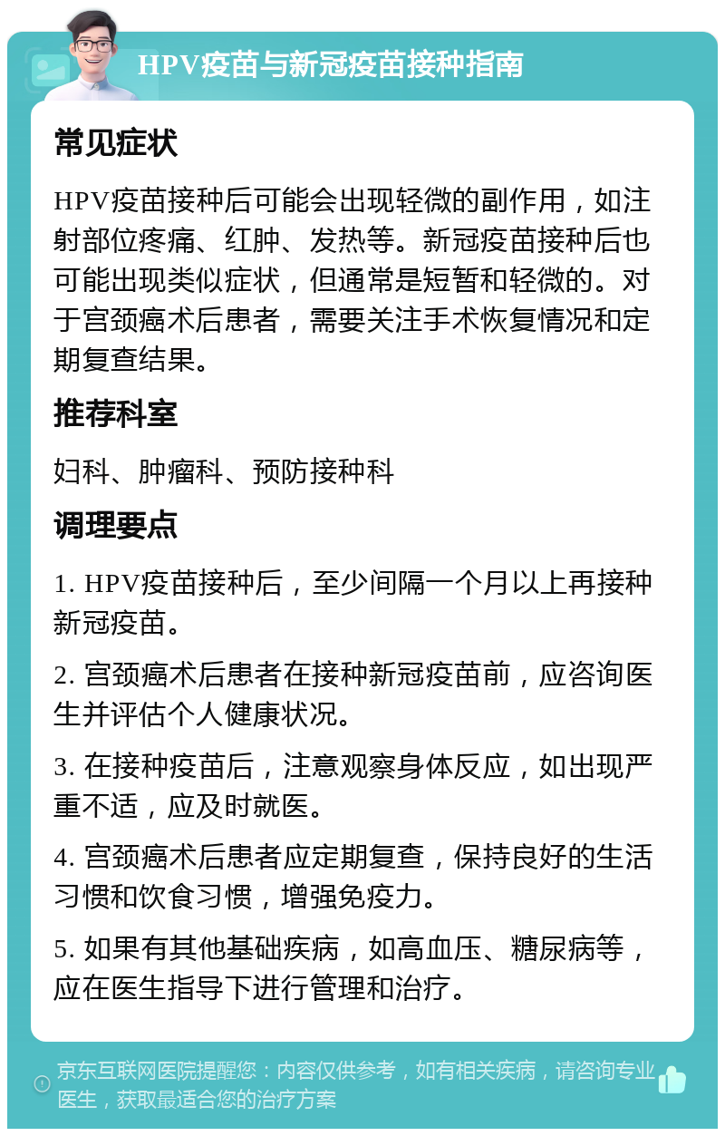 HPV疫苗与新冠疫苗接种指南 常见症状 HPV疫苗接种后可能会出现轻微的副作用，如注射部位疼痛、红肿、发热等。新冠疫苗接种后也可能出现类似症状，但通常是短暂和轻微的。对于宫颈癌术后患者，需要关注手术恢复情况和定期复查结果。 推荐科室 妇科、肿瘤科、预防接种科 调理要点 1. HPV疫苗接种后，至少间隔一个月以上再接种新冠疫苗。 2. 宫颈癌术后患者在接种新冠疫苗前，应咨询医生并评估个人健康状况。 3. 在接种疫苗后，注意观察身体反应，如出现严重不适，应及时就医。 4. 宫颈癌术后患者应定期复查，保持良好的生活习惯和饮食习惯，增强免疫力。 5. 如果有其他基础疾病，如高血压、糖尿病等，应在医生指导下进行管理和治疗。